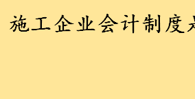 施工企业会计制度是什么废止了没 施工会计做账流程及会计分录一览