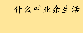 什么叫业余生活举例说明？上班族的业余活动都有什么？