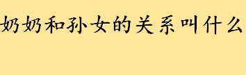 奶奶和孙女的关系叫什么户口本填写 中国亲戚关系称呼大全