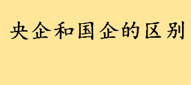 央企和国企的区别是啥哪个待遇更好 2022央企排名100名名单介绍