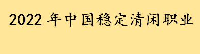 2022年中国稳定清闲职业有哪些？2022适合女生的职业有哪些 2022吃香的职业 