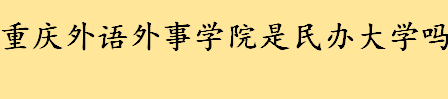 重庆外语外事学院是民办大学吗 重庆外语外事学院有几个校区地址在哪