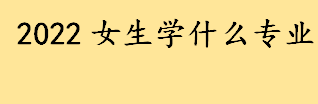 2022女生学什么专业就业前景好 女生选专业的注意事项介绍