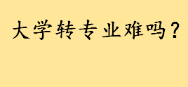 大学转专业难不难？冷门专业转热门专业难吗 学院内部之间转专业容易吗