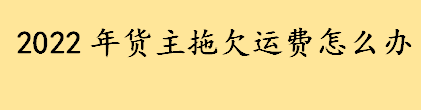 2022年货主拖欠运费怎么处理比较有效 老板拖欠运费不给的解决方式 