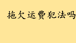 拖欠运费犯法吗什么罪？拖欠运费属于什么纠纷 承运人留置权法律规定