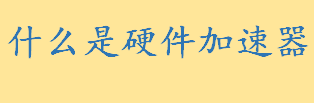 什么是硬件加速器工作原理介绍 硬件加速器的优点和缺点介绍