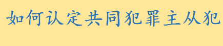 如何认定共同犯罪主从犯 共同犯罪主犯和从犯的量刑标准介绍