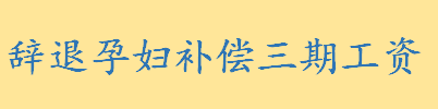 辞退孕妇补偿三期工资合法吗 什么叫预告性辞退和过失性辞退