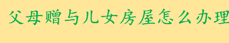 父母赠与儿女房屋怎么办理 如何办理房屋继承手续流程是怎样的