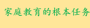 家庭教育以什么为根本任务 家庭教育的内容包括哪些