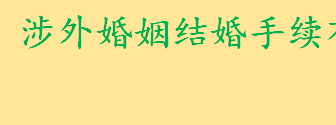 涉外婚姻结婚手续是怎样的 哪些中国公民不准同外国人结婚