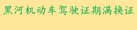 黑河机动车驾驶证期满换证材料有哪些 黑河机动车驾驶证期满换证条件