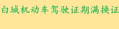 白城机动车驾驶证期满换证需要哪些材料 白城机动车驾驶证期满换证时间