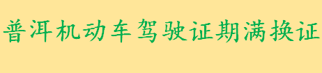 普洱机动车驾驶证期满换证条件是什么 普洱驾驶证换证流程介绍