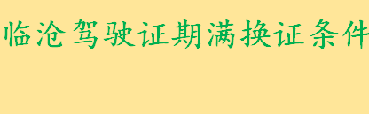 临沧驾驶证期满换证条件是什么 临沧机动车驾驶证期满换证办理地址