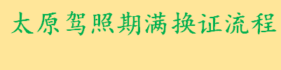 太原机动车驾驶证期满换证流程介绍 太原驾照期满换证地点一览