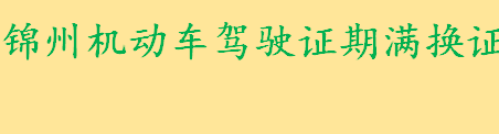 锦州机动车驾驶证期满换证需要什么材料 锦州驾驶证期满换证地点