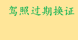 驾照过期换证是什么怎么办 机动车驾驶人户籍迁出如何换驾驶证