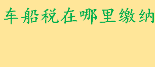 车船税在哪里缴纳？车船税具体缴纳方式有哪些 车船税办理所需资料