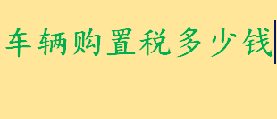 什么是车辆购置税通俗解释 车辆购置税多少钱如何计税