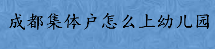 成都集体户怎么上幼儿园 读幼儿园需要准备哪些材料  