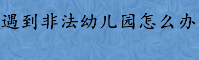 遇到非法幼儿园怎么办如何举报 工商局举报电话是多少