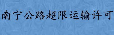 南宁公路超限运输许可受理条件是什么 南宁公路超限运输许可怎么办