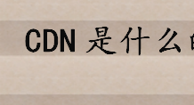 CDN是什么的缩写？CDN网络的作用是什么 CDN的特点介绍