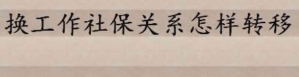 换工作社保关系怎样转移有哪些手续 跳槽后如何续办个人社保、医保 